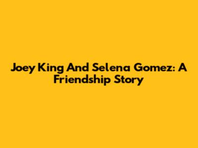 Joey King And Selena Gomez: A Friendship Story