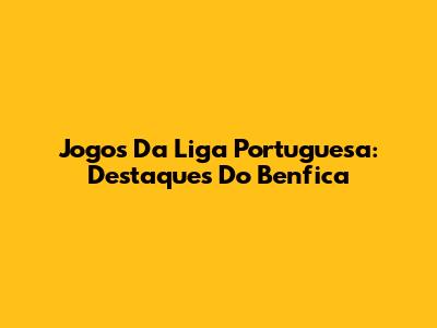 Jogos Da Liga Portuguesa: Destaques Do Benfica