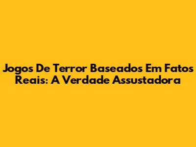 Jogos De Terror Baseados Em Fatos Reais: A Verdade Assustadora