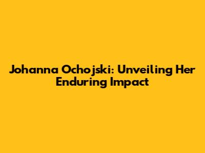 Johanna Ochojski: Unveiling Her Enduring Impact