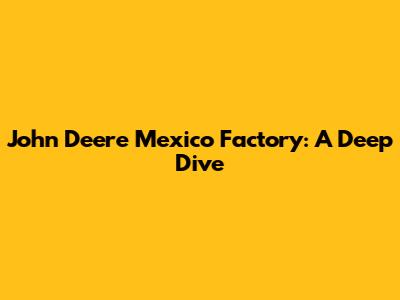 John Deere Mexico Factory: A Deep Dive