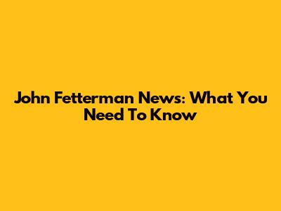 John Fetterman News: What You Need To Know
