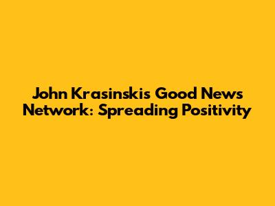 John Krasinski's 'Good News Network': Spreading Positivity