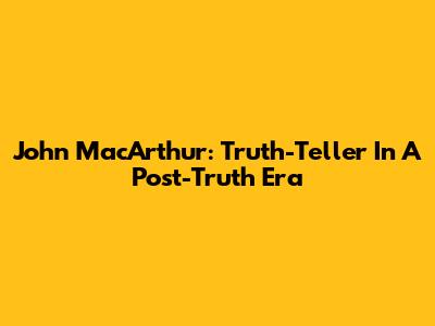 John MacArthur: Truth-Teller In A Post-Truth Era