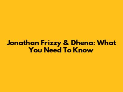 Jonathan Frizzy & Dhena: What You Need To Know