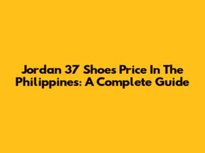 Jordan 37 Shoes Price In The Philippines: A Complete Guide