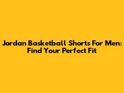 Jordan Basketball Shorts For Men: Find Your Perfect Fit