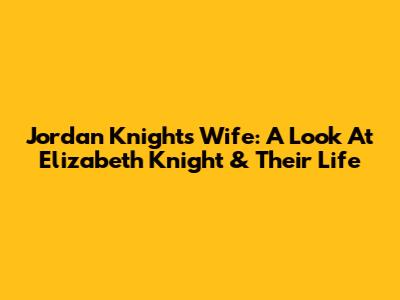 Jordan Knight's Wife: A Look At Elizabeth Knight & Their Life