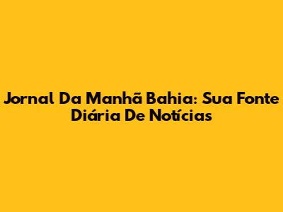 Jornal Da Manhã Bahia: Sua Fonte Diária De Notícias