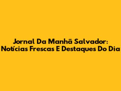 Jornal Da Manhã Salvador: Notícias Frescas E Destaques Do Dia