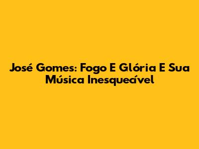 José Gomes: Fogo E Glória E Sua Música Inesquecível