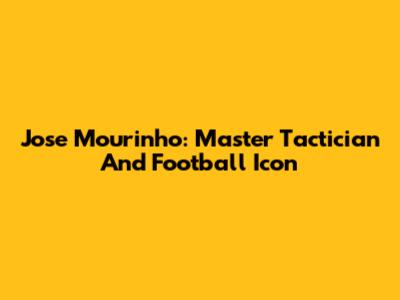 Jose Mourinho: Master Tactician And Football Icon