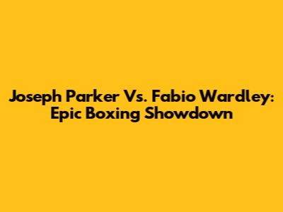 Joseph Parker Vs. Fabio Wardley: Epic Boxing Showdown