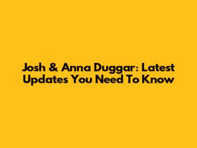Josh & Anna Duggar: Latest Updates You Need To Know