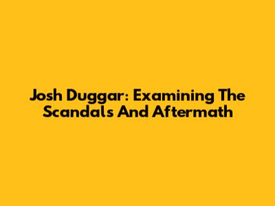 Josh Duggar: Examining The Scandals And Aftermath