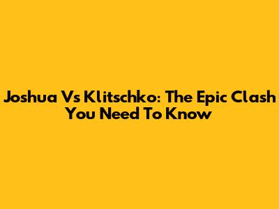 Joshua Vs Klitschko: The Epic Clash You Need To Know