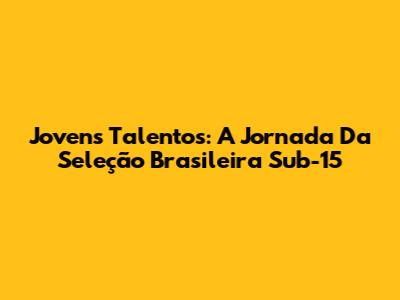 Jovens Talentos: A Jornada Da Seleção Brasileira Sub-15