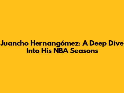 Juancho Hernangómez: A Deep Dive Into His NBA Seasons