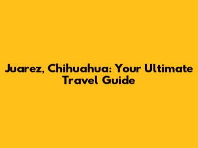 Juarez, Chihuahua: Your Ultimate Travel Guide