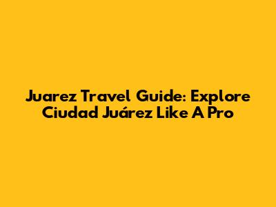 Juarez Travel Guide: Explore Ciudad Juárez Like A Pro