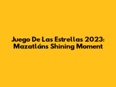 Juego De Las Estrellas 2023: Mazatlán's Shining Moment