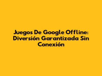 Juegos De Google Offline: Diversión Garantizada Sin Conexión
