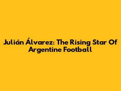 Julián Álvarez: The Rising Star Of Argentine Football