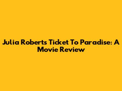 Julia Roberts' Ticket To Paradise: A Movie Review