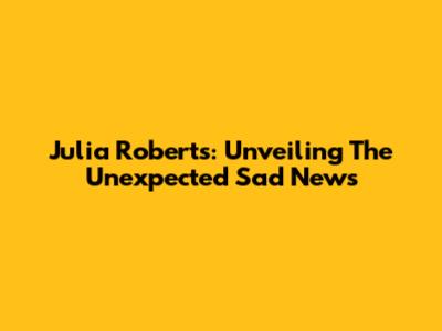 Julia Roberts: Unveiling The Unexpected Sad News