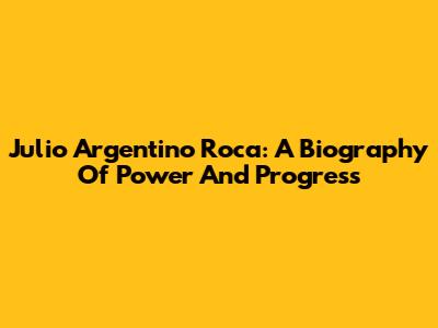 Julio Argentino Roca: A Biography Of Power And Progress