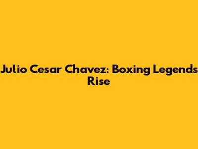 Julio Cesar Chavez: Boxing Legend's Rise