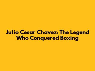 Julio Cesar Chavez: The Legend Who Conquered Boxing