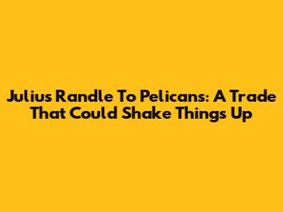 Julius Randle To Pelicans: A Trade That Could Shake Things Up