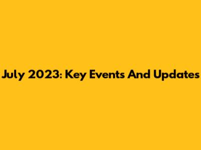 July 2023: Key Events And Updates
