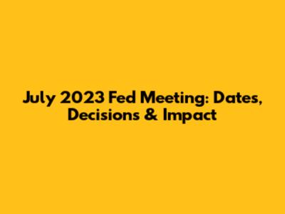 July 2023 Fed Meeting: Dates, Decisions & Impact
