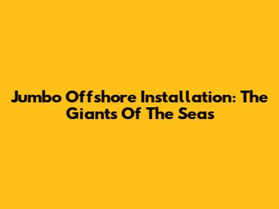 Jumbo Offshore Installation: The Giants Of The Seas