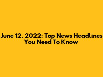 June 12, 2022: Top News Headlines You Need To Know