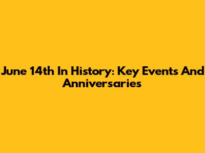 June 14th In History: Key Events And Anniversaries