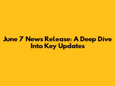 June 7 News Release: A Deep Dive Into Key Updates
