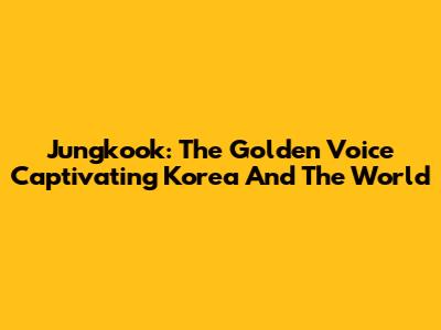 Jungkook: The Golden Voice Captivating Korea And The World
