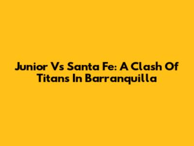 Junior Vs Santa Fe: A Clash Of Titans In Barranquilla