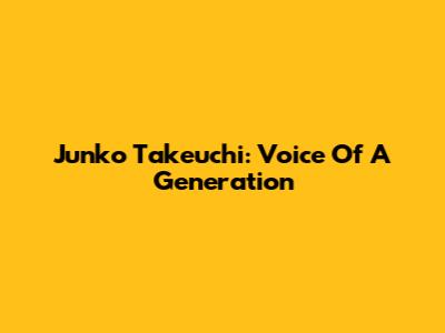 Junko Takeuchi: Voice Of A Generation