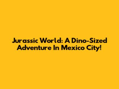 Jurassic World: A Dino-Sized Adventure In Mexico City!