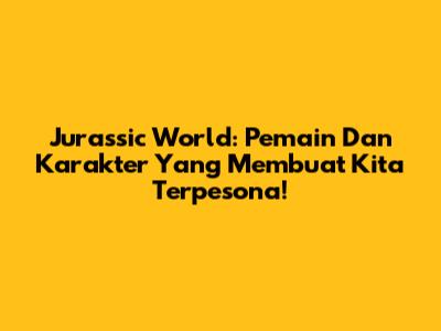 Jurassic World: Pemain Dan Karakter Yang Membuat Kita Terpesona!