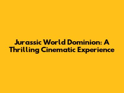 Jurassic World Dominion: A Thrilling Cinematic Experience