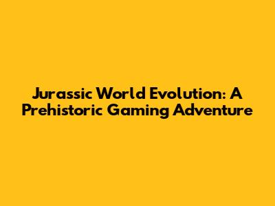 Jurassic World Evolution: A Prehistoric Gaming Adventure