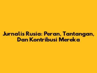 Jurnalis Rusia: Peran, Tantangan, Dan Kontribusi Mereka