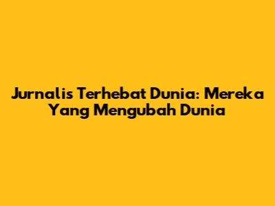 Jurnalis Terhebat Dunia: Mereka Yang Mengubah Dunia