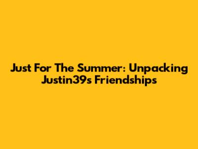Just For The Summer: Unpacking Justin39's Friendships