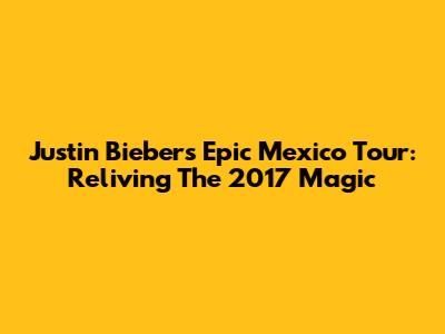 Justin Bieber's Epic Mexico Tour: Reliving The 2017 Magic